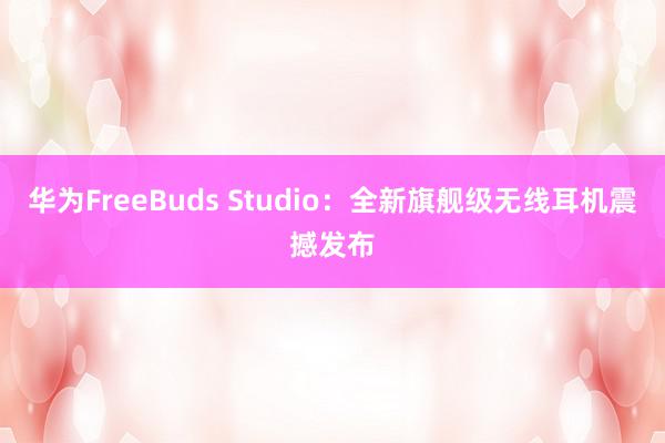 华为FreeBuds Studio：全新旗舰级无线耳机震撼发布